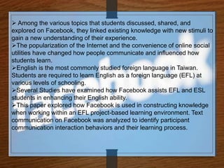  Among the various topics that students discussed, shared, and
explored on Facebook, they linked existing knowledge with new stimuli to
gain a new understanding of their experience.
The popularization of the Internet and the convenience of online social
utilities have changed how people communicate and influenced how
students learn.
English is the most commonly studied foreign language in Taiwan.
Students are required to learn English as a foreign language (EFL) at
various levels of schooling.
Several Studies have examined how Facebook assists EFL and ESL
students in enhancing their English ability.
This paper explored how Facebook is used in constructing knowledge
when working within an EFL project-based learning environment. Text
communication on Facebook was analyzed to identify participant
communication interaction behaviors and their learning process.
 