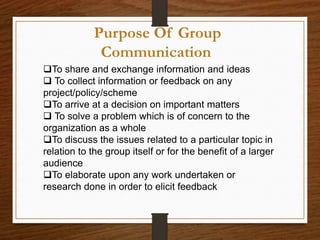 Purpose Of Group
Communication
To share and exchange information and ideas
 To collect information or feedback on any
project/policy/scheme
To arrive at a decision on important matters
 To solve a problem which is of concern to the
organization as a whole
To discuss the issues related to a particular topic in
relation to the group itself or for the benefit of a larger
audience
To elaborate upon any work undertaken or
research done in order to elicit feedback
 