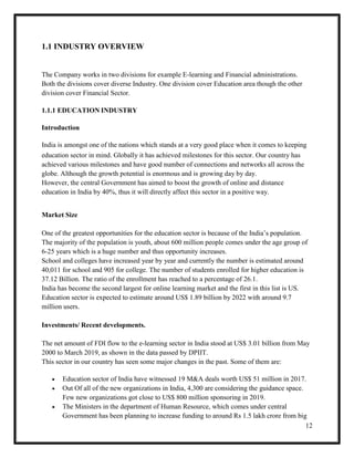 12
1.1 INDUSTRY OVERVIEW
The Company works in two divisions for example E-learning and Financial administrations.
Both the divisions cover diverse Industry. One division cover Education area though the other
division cover Financial Sector.
1.1.1 EDUCATION INDUSTRY
Introduction
India is amongst one of the nations which stands at a very good place when it comes to keeping
education sector in mind. Globally it has achieved milestones for this sector. Our country has
achieved various milestones and have good number of connections and networks all across the
globe. Although the growth potential is enormous and is growing day by day.
However, the central Government has aimed to boost the growth of online and distance
education in India by 40%, thus it will directly affect this sector in a positive way.
Market Size
One of the greatest opportunities for the education sector is because of the India’s population.
The majority of the population is youth, about 600 million people comes under the age group of
6-25 years which is a huge number and thus opportunity increases.
School and colleges have increased year by year and currently the number is estimated around
40,011 for school and 905 for college. The number of students enrolled for higher education is
37.12 Billion. The ratio of the enrollment has reached to a percentage of 26.1.
India has become the second largest for online learning market and the first in this list is US.
Education sector is expected to estimate around US$ 1.89 billion by 2022 with around 9.7
million users.
Investments/ Recent developments.
The net amount of FDI flow to the e-learning sector in India stood at US$ 3.01 billion from May
2000 to March 2019, as shown in the data passed by DPIIT.
This sector in our country has seen some major changes in the past. Some of them are:
 Education sector of India have witnessed 19 M&A deals worth US$ 51 million in 2017.
 Out Of all of the new organizations in India, 4,300 are considering the guidance space.
Few new organizations got close to US$ 800 million sponsoring in 2019.
 The Ministers in the department of Human Resource, which comes under central
Government has been planning to increase funding to around Rs 1.5 lakh crore from big
 