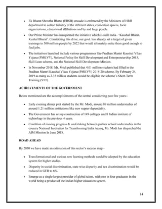 14
 Ek Bharat Shrestha Bharat (EBSB) crusade is embraced by the Ministers of HRD
department to collect liability of the different states, connection spaces, focal
organizations, educational affiliations and by and large people.
 Our Prime Minister has inaugurated the initiative which is skill India– ‘Kaushal Bharat,
Kushal Bharat’. Considering this drive, our govt. has already set a target of given
trainings to 500 million people by 2022 that would ultimately make them good enough to
find jobs.
 The initiatives launched include various programmes like Pradhan Mantri Kaushal Vikas
Yojana (PMKVY), National Policy for Skill Development and Entrepreneurship 2015,
Skill Loan scheme, and the National Skill Development Mission.
 In November 2018, Mr. Modi published that 4.01 million students had filled in the
Pradhan Mantri Kaushal Vikas Yojana (PMKVY) 2016-20 scheme. By February 24,
2019 as many as 2.35 million students would be eligible the scheme’s Short-Term
Training (STT).
ACHIEVEMENTS OF THE GOVERNMENT
Below mentioned are the accomplishments of the central considering past few years:-
 Early evening dinner plot started by the Mr. Modi, around 89 million understudies of
around 1.21 million institutions like new supper dependably.
 The Government has set up construction of 149 colleges and 8 Indian institute of
technology in the previous 4 years.
 Condition of moving progress & undertaking between partner school understudies in the
country National Institution for Transforming India Aayog, Mr. Modi has dispatched the
AIM Mission In June 2018.
ROAD AHEAD
By 2030 we have made an estimation of this sector’s success map:-
 Transformational and various new learning methods would be adopted by the education
system for higher studies.
 Disparity in social discrimination, state wise disparity and sex discrimination would be
reduced in GER to 6%.
 Emerge as a single largest provider of global talent, with one in four graduates in the
world being a product of the Indian higher education system.
 