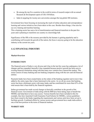 15
 Be among the top five countries in the world in terms of research output with an annual
Research & Development spent of US$ 150 billion.
 India Is targeting for twenty new universities amongst the top global 200 institutes.
Government have been focusing on increasing the reach of online education and correspondence
learning and various initiatives have been taken in this case. Besides these things, it has also his
eye on e-leaning and machine learning.
This e-learning sector has seen a lot of transformation and financial transform in the past few
years and is planning to transform our country in a knowledge hub.
Significance of the HR or the resource provided by the humans is gaining popularity and is
contributing well towards the growth of the nation, the focus is anyway going to be the education
industry in the current ten years.
1.1.2 FINANCIAL INDUSTRY
Market Overview
INTRODUCTION
The financial sector of India is very diverse and it has in the last few years has undergone a lot of
changes and has expanded, basically it has expanded because positive growth has been seen in
existing financial institutions along with that many new ventures have entered the market. This
sector consist of many banking and non banking companies along with the new and old financial
entities.
Payments banks have been created lately on the orders of the banking regulator and in turn it has
added to the entity types that is been functional in the sector. As we all are aware that banking
sector has been a dominant sector with many banks and has contributed for more than 65% of the
total assests that is been held by the financial regulators.
Indian government has made several changes to basically contribute in the growth of the
financial sector. Government of india along with the RBI have been taking steps to benefit the
MSMEs and help them to have easy access. Various benefits have been included in this for
example, they have launched Credit Guarantee Fund Scheme for MSMEs, various guidelines
have been issued to the banks regarding the requirements and various units have been set up to
facilitate growth. Combined efforts by various sectors and government have made india achieve
one of the best position in the terms of financial markets.
MARKET SIZE
 