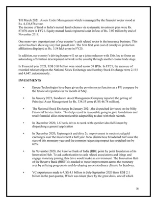 16
Till March 2021, Assets Under Management which is managed by the financial sector stood at
Rs. 4,136,876 crore.
The income of fund in India's mutual fund schemes via systematic investment plan were Rs.
87,070 crore in FY21. Equity mutual funds registered a net inflow of Rs. 7.07 trillion by end of
November 2019.
One more very important part of our country’s cash related sector is the insurance business. This
sector has been showing very fast growth rate. The firm first year cost of cataclysm protection
affiliations displayed at Rs. 3.58 lakh crore in FY20.
In addition, our country’s driving bourse will set up a joint endeavor with Ebix Inc to foster an
astonishing affirmation development network in the country through another course trade stage.
In Financial year 2021, US$ 3.89 billion was raised across 58 IPOs. In FY21, the measure of
recorded relationship on the National Stock Ecxhcnage and Bombay Stock Exchange were 2,193
and 4,647, autonomously.
INVESTMENTS
• Eroute Technologies have been given the permission to function as a PPI company by
the financial regulators in the month of May.
• In January 2021, Sundaram Asset Management Company reported the getting of
Principal Asset Management for Rs. 338.53 crore (US$ 46.78 million).
• The National Stock Exchange In January 2021, the dispatched derivates on the Nifty
Financial Service Index. This help record is reasonable going to give foundations and
retail financial allies more noticeable adaptability to deal with their records.
• In December 2020, LIC took drives to work with speedier idea fulfillment by
dispatching a general application
• In December 2020, Paytm quick and dirty 2x improvement in modernized gold
exchanges over the most recent a half year. New clients have broadened half since the
start of this monetary year and the common requesting respect has stretched out by
60%.
• In November 2020, the Reserve Bank of India (RBI) point by point foundation of its
Innovation Hub. To ask authorization to cash related associations and things and
engage monetary joining, this drive would make an environment. The Innovation Hub
of the Reserve Bank (RBIH) is needed to move improvement across the monetary
area by utilizing progression and developing an extraordinary climate for headway.
• VC experiences made to US$ 4.1 billion in July-September 2020 from US$ 2.1
billion in the past quarter, Which was taken place by the great deals, one of which
 
