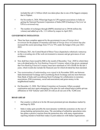 17
included the us$ 1.2 billion which was taken place due to one of the biggest company
that is Flipkart.
• On November 6, 2020, WhatsApp began its UPI segment associations in India on
getting the National Payments Corporation of India (NPCI) backing to 'Go Live' on
UPI in a reviewed way.
• The number of exchanges through (IMPS) stretched out to 299.86 million (by
volume) and added up to Rs. 3.11 trillion by respect in April 2021.
GOVERNMENT INITIATIVES
 There has been complete approval by the government in case of foreign direct
investment for the purpose of insurance and limit of foreign direct investment has also
increased this sector percentage from 51% to 75% under the budget of the year 2021-
2022.
 In February 2021, the Central Board of Direct Taxes dispatched a robotized e-entryway
on the e-revealing site of the work environment to measure and get grievances of cost
avoidance.
 New draft have been issued by RBI in the month of December, Year -2020 in which there
was a dividend policy by Non-Banking Financial Company where it has given a proposal
that Non-Banking Financial Company must have minimum of 16% CRAR for the last 3
years, which would also include the financial year for which dividend has been declared.
 Two memorandum of understanding were signed in In November 2020, one between
India International Exchange and Luxembourg Stock Exchange and one more between
State Bank of India and Luxembourg Stock Exchange for collaboration in monetary
associations, ESG (customary, social and association) and green money in the
neighborhood market.
 On December 15, 2020, The Cabinet Committee on Economic Affairs accepted
continuation and once again attempting of the plan for cash related help to public-private
affiliations in VGF Scheme' until 2025-26 with an all out cost of Rs. 9,200 crore
ROAD AHEAD
• Our country is relied on to be the 4th most prominent private abundance market by
and large by 2028.
• India is today quite possibly the most dynamic worldwide economies on the rear of
strong banking and protection areas. The unwinding of unfamiliar speculation rules
has gotten a positive reaction from the protection area, with many organizations
reporting intends to build their stakes in joint endeavors with Indian organizations.
 