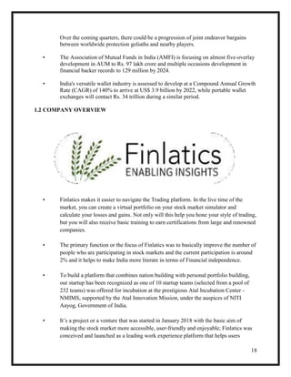18
Over the coming quarters, there could be a progression of joint endeavor bargains
between worldwide protection goliaths and nearby players.
• The Association of Mutual Funds in India (AMFI) is focusing on almost five-overlay
development in AUM to Rs. 97 lakh crore and multiple occasions development in
financial backer records to 129 million by 2024.
• India's versatile wallet industry is assessed to develop at a Compound Annual Growth
Rate (CAGR) of 140% to arrive at US$ 3.9 billion by 2022, while portable wallet
exchanges will contact Rs. 34 trillion during a similar period.
1.2 COMPANY OVERVIEW
• Finlatics makes it easier to navigate the Trading platform. In the live time of the
market, you can create a virtual portfolio on your stock market simulator and
calculate your losses and gains. Not only will this help you hone your style of trading,
but you will also receive basic training to earn certifications from large and renowned
companies.
• The primary function or the focus of Finlatics was to basically improve the number of
people who are participating in stock markets and the current participation is around
2% and it helps to make India more literate in terms of Financial independence.
• To build a platform that combines nation building with personal portfolio building,
our startup has been recognized as one of 10 startup teams (selected from a pool of
232 teams) was offered for incubation at the prestigious Atal Incubation Center -
NMIMS, supported by the Atal Innovation Mission, under the auspices of NITI
Aayog, Government of India.
• It’s a project or a venture that was started in January 2018 with the basic aim of
making the stock market more accessible, user-friendly and enjoyable; Finlatics was
conceived and launched as a leading work experience platform that helps users
 