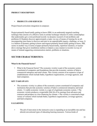 21
PRODUCT DESCRIPTION
• PRODUCTS AND SERVICES
Project-based curriculum integration in campuses
Project-primarily based totally getting to know (PBL) is an understudy targeted coaching
technique that consists of a effective look at corridor technique wherein it's miles commonplace
that understudies get a extra profound records via dynamic research of real problems and
problems.[1] Students discover approximately a topic via way of means of running for an all-
encompassing time-frame to discover and react to an unpredictable inquiry, challenge, or issue. It
is a fashion of dynamic getting to know and request primarily based totally getting to know. PBL
seems in another way in terms of paper-primarily based totally, repetition retention, or teacher
drove steerage that gives installation realities or depicts a easy manner to records via way of
means of instead suggesting communication starters, problems or situations.
SECTOR CHARACTERISTICS:
What Is the Financial Sector?
• What Is the Financial Sector? The economic vicinity is part of the economic system
constituted of companies and foundations that provide economic varieties of help to
commercial enterprise and retail clients. This vicinity consists of an expansive scope of
establishments which include banks, hypothesis organizations, coverage agencies, and
land companies.
KEY TAKEAWAYS
• The economic vicinity is a phase of the economic system constituted of companies and
institutions that provide economic varieties of help to commercial enterprise and retail
clients. • A stable economic vicinity is a sign of a legitimate economic system. • The
economic vicinity produces a respectable little bit of its earnings from advances and
contracts and prospers in a low-financing fee climate. • The vicinity is concerned a huge
variety of ventures which include banks, hypothesis organizations, coverage agencies,
and land companies.
E-LEARNING
• The job of innovation in the instructive area is expanding at an incredible rate and has
altered conventional types of educating learning measures. Various kinds of
 