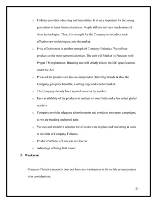 24
o Finlatics provides e-learning and internships. It is very important for the young
generation to learn financial services. People still are not very much aware of
these technologies. Thus, it is strength for the Company to introduce such
effective new technologies, into the market.
o Price effectiveness is another strength of Company Finkatics. We sell our
products at the most economical prices. The unit will Market its Products with
Proper TM registration, Branding and will strictly follow the ISO specifications
under the Act.
o Prices of the products are less as compared to Other Big Brands & thus the
Company gets price benefits, a selling edge and a better market.
o The Company already has a reputed name in the market.
o Easy availability of the products in markets all over India and a few select global
markets.
o Company provides adequate advertisements and conducts awareness campaigns,
as we are treading uncharted path.
o Various and attractive schemes for all sectors are in place and marketing & sales
is the forte of Company Finlatics.
o Product Portfolio of Coursers are diverse
o Advantage of being first mover
2. Weakness:
Company Finlatics presently does not have any weaknesses as far as this present project
is in consideration.
 