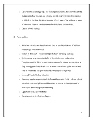 25
o Lesser awareness among people is a challenge to overcome. Customers have to be
made aware of our products and educated towards its proper usage. It sometimes
is difficult to convince the people about the effectiveness of the products, as levels
of awareness vary to a very large extent in the different States of India.
o Critical talent is lacking
2. Opportunities:
o There is a vast market to be captured not only in the different States of India but
also in major cities worldwide.
o Market of ‘STREAM’ education and products are increasing each day.
o By increasing advertisement and also by introducing new products the
Company would be ableto increase its sales month after month, year on year at a
very healthy growth rate of over 22%. With the launch in the global markets, the
year on year market can grow manifold, as the sales will skyrocket.
o Increased Trend of Online Education
o Education area has antagonistically influenced because of Covid-19. It has offered
incredible chance to Byju's to build its market as an ever increasing number of
individuals are reliant upon online training.
o Opportunities in Adjacent Markets
o Developments in Artificial Intelligence
 