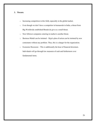 26
3. Threats:
o Increasing competition in this field, especially in the global market.
o Even though we don’t have a competitor in humanoids in India, a threat from
Big Worldwide established Brands do give us a small threat.
o New follower companies entering in market is another threat.
o Business Model can be imitated – Byju's plan of action can be imitated by new
contestants without any problem. Thus, this is a danger for the organization.
o Economic Recession – This is additionally the hour of financial downturn.
Individuals will go through low measures of cash and furthermore over
fundamental items.
 
