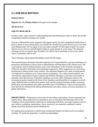28
2.1 JOB DESCRIPTION
Finance Intern
Reports To: The Finance Intern will report to the founder.
Job Overview:
EQUITY RESEARCH –
In basic words, value research is understanding and concentrating any value or stock. We should
comprehend with the assistance of a model:
You have followed the stocks segment of the papers strictly yet can't comprehend which stock to
pick or which of your current stocks you should sell. Would it be a good idea for you to trust that
your falling stocks will rise again so you can make a benefit? Or then again would it be a good
idea for you to sell now and left behind whatever might already be a lost cause? The financial
exchange can be an extreme spot. Wouldn't it be ideal to have somebody reveal to you which
stocks to purchase, hold or sell?
That is the place where Equity Researchers come into the image.
The essential Equity Research Associate expected set of responsibilities is giving examination of
protections information to advise reserve administrators and help them in the venture cycle. The
work requires critical thinking mastery and a wide information on the securities exchange to
effectively decipher information into significant suggestions. These suggestions are concerning
purchasing or selling certain value ventures. The essential obligation of a value research partner
is to help senior examiners as to venture choice examination. As a value research partner, you
will help the organization's Equity Analysts and Portfolio Managers in the basic assessment of
potential value speculations. Frequently, heading is given by senior colleagues, however the
examination partner should do the brunt of the valuation and affectability investigation work all
alone. Different parts of exploration partner work include creating monetary models, assessing
public data, and assembling some other accessible types of information. Value research partners
may likewise be entrusted with talking administrators, providers, clients, and even contenders, to
gather information.
PROJECTIONS – Projections are forecasts of cash inflows and outlays, income statement and
balance sheet. These projections are prepared to give an idea about the financing needs of the
Company, for the optimization of pricing, for monitoring cash flows and major expenses such as
rent, salaries, marketing, maintenance, water, electricity, raw materials, machinery website
design, travelling, Research and development etc.
For making these projections a careful study on potential market was done to arrive at realistic
numbers. To create the projections, I used Excel spreadsheet.
 