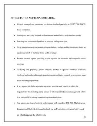 29
OTHER DUTIES AND RESPONSIBILITIES
 Created, managed and maintained a real-time simulated portfolio on NIFTY 500 INDEX
listed companies.
 Mining data and doing research on fundamental and technical analysis of the stocks.
 Learning and implement algorithms to improve trading strategies
 Write an equity research report detailing the industry outlook and the investment thesis on
a particular stock or multiple stocks under coverage
 Prepare research reports providing regular updates on industries and companies under
coverage
 Analyzing and preparing generic industry, market or specific company overviews
Analyzed and conducted in-depth quantitative and qualitative research on investment ideas
in the Indian equity markets.
 It is a pivotal role Being an equity researcher associate as it broadly involves the
responsibility for providing ample amount of information to business management, which
is in turn useful in making important investment decisions
 Top gainers, top losers, Sectoral performance with regard to BSE 500, Market news,
Fundamental Outlook, technical outlook etc and when the week ends brief report
on what happened the whole week.
 
