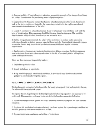 32
a) Revenue stability: Financial support takes into account the strength of the income from his or
her vision. You compare the purchasing power of payment power.
b) Capital Growth: Financial literacy has become a fundamental part of the work. Fundraisers
look at the stocks on the way that offer the greatest appreciation for the rights, rewards and
awareness of the market costs of the offer.
c) Liquid: A substance is a liquid substance. It can be effectively converted into cash with the
help of stock trading. The experience should be the same liquid as desirable. The portfolio
should contain a high level of formalization and attractive work.
d) Safety: prosperity recommends the safety of the experience in torture under reasonable
collections. In order to deliver success, a careful framework for financial and industrial systems
is essential. In this way, errors in the portfolio are unavoidable and require extensive
improvement
e) Tax Incentives: Investors are trying to limit their test debt on promises. Portfolio managers
need to keep the framework of such roads close to the risk of retrieval, profile, billing ideas,
yields and separate returns.
There are three purposes for portfolio leaders:
1. Expand the portfolio value
2. Search for balance in a portfolio
3. Keep portfolio projects intentionally modified. It provides a large portfolio of foreman
gadgets to assist in achieving these goals.
FUNCTIONS OF PORTFOLIO MANAGEMENT
The fundamental motivation behind portfolio the board is to expand yield and minimize hazard.
Each financial investor is risk averse.
To expand the risk by putting into different protections following capacities are required to be
performed. The capacities embraced by the portfolio the board are as per the following:
1. To outline the speculation system and select a venture blend to accomplish the ideal venture
objective;
2. To give a fair portfolio which not exclusively can fence against the expansion yet can likewise
advance gets back with the related level of hazard;
3. To make opportune purchasing and selling of protections;
 