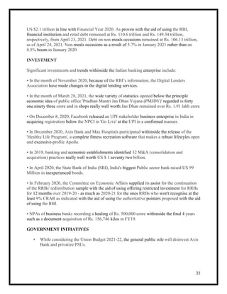 35
US $2.1 trillion in line with Financial Year 2020. As proven with the aid of using the RBI,
financial institution and retail debt remained at Rs. 110.6 trillion and Rs. 149.34 trillion,
respectively, from April 23, 2021. Debt on non-meals occasions remained at Rs. 106.13 trillion,
as of April 24, 2021. Non-meals occasions as a result of 5.7% in January 2021 rather than an
8.5% boom in January 2020
INVESTMENT
Significant investments and trends withinside the Indian banking enterprise include:
• In the month of November 2020, because of the RBI’s information, the Digital Lenders
Association have made changes in the digital lending services.
• In the month of March 28, 2021, the wide variety of statistics opened below the principle
economic idea of public office 'Pradhan Mantri Jan Dhan Yojana (PMJDY)' regarded in forty
one.ninety three crore and in shops really well worth Jan Dhan remained over Rs. 1.91 lakh crore
• On December 8, 2020, Facebook released an UPI stakeholder business enterprise in India in
acquiring registration below the NPCI in 'Go Live' at the UPI in a confirmed manner.
• In December 2020, Axis Bank and Max Hospitals participated withinside the release of the
'Healthy Life Program', a complete fitness recreation software that makes a robust lifestyles open
and excessive-profile Apollo.
• In 2019, banking and economic establishments identified 32 M&A (consolidation and
acquisition) practices really well worth US $ 1.seventy two billion.
• In April 2020, the State Bank of India (SBI), India's biggest Public sector bank raised US 99
Million in inexperienced bonds.
• In February 2020, the Committee on Economic Affairs supplied its assist for the continuation
of the RRBs' redistribution sample with the aid of using offering restricted investment for RRBs
for 12 months over 2019-20 - as much as 2020-21 for the ones RRBs who won't recognise at the
least 9% CRAR as indicated with the aid of using the authoritative pointers proposed with the aid
of using the RBI.
• NPAs of business banks recording a healing of Rs. 500,000 crore withinside the final 4 years
such as a document acquisition of Rs. 156,746 kilos in FY19.
GOVERNMENT INITIATIVES
• While considering the Union Budget 2021-22, the general public role will disinvest Axis
Bank and privatize PSUs.
 