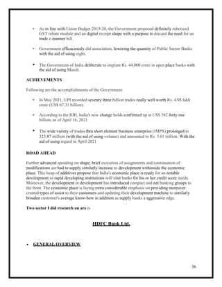 36
• As in line with Union Budget 2019-20, the Government proposed definitely robotized
GST rebate module and an digital receipt shape with a purpose to discard the need for an
trade e-manner bill.
• Government efficaciously did association, lowering the quantity of Public Sector Banks
with the aid of using eight.
• The Government of India deliberate to implant Rs. 44,000 crore in open place banks with
the aid of using March.
ACHIEVEMENTS
Following are the accomplishments of the Government:
• In May 2021, UPI recorded seventy three billion trades really well worth Rs. 4.93 lakh
crore (US$ 67.31 billion).
• According to the RBI, India's new change holds confirmed up at US$ 582.forty one
billion, as of April 16, 2021
• The wide variety of trades thru short element business enterprise (IMPS) prolonged to
323.87 million (with the aid of using volume) and amounted to Rs. 3.01 trillion. With the
aid of using regard in April 2021
ROAD AHEAD
Further advanced spending on shape, brief execution of assignments and continuation of
modifications are had to supply similarly increase to development withinside the economic
place. This heap of additives propose that India's economic place is ready for an notable
development as rapid developing institutions will visit banks for his or her credit score needs.
Moreover, the development in development has introduced compact and net banking groups to
the front. The economic place is laying extra considerable emphasis on providing moreover
created types of assist to their customers and updating their development machine to similarly
broaden customer's average know-how in addition as supply banks a aggressive edge.
Two sector I did research on are :-
HDFC Bank Ltd.
 GENERAL OVERVIEW
 