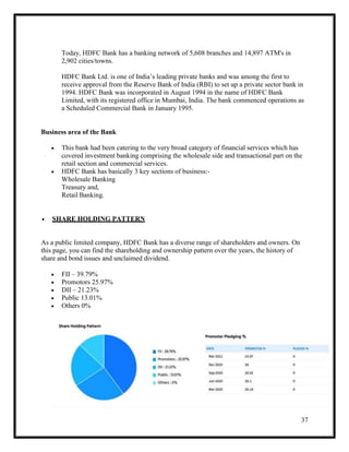 37
Today, HDFC Bank has a banking network of 5,608 branches and 14,897 ATM's in
2,902 cities/towns.
HDFC Bank Ltd. is one of India’s leading private banks and was among the first to
receive approval from the Reserve Bank of India (RBI) to set up a private sector bank in
1994. HDFC Bank was incorporated in August 1994 in the name of HDFC Bank
Limited, with its registered office in Mumbai, India. The bank commenced operations as
a Scheduled Commercial Bank in January 1995.
Business area of the Bank
 This bank had been catering to the very broad category of financial services which has
covered investment banking comprising the wholesale side and transactional part on the
retail section and commercial services.
 HDFC Bank has basically 3 key sections of business:-
Wholesale Banking
Treasury and,
Retail Banking.
 SHARE HOLDING PATTERN
As a public limited company, HDFC Bank has a diverse range of shareholders and owners. On
this page, you can find the shareholding and ownership pattern over the years, the history of
share and bond issues and unclaimed dividend.
 FII – 39.79%
 Promotors 25.97%
 DII – 21.23%
 Public 13.01%
 Others 0%
 