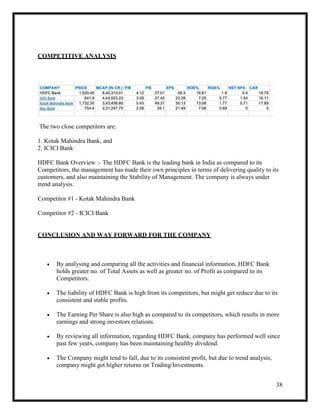 38
COMPETITIVE ANALYSIS
The two close competitors are:
1. Kotak Mahindra Bank, and
2. ICICI Bank
HDFC Bank Overview :- The HDFC Bank is the leading bank in India as compared to its
Competitors, the management has made their own principles in terms of delivering quality to its
customers, and also maintaining the Stability of Management. The company is always under
trend analysis.
Competitor #1 - Kotak Mahindra Bank
Competitor #2 - ICICI Bank
CONCLUSION AND WAY FORWARD FOR THE COMPANY
 By analysing and comparing all the activities and financial information, HDFC Bank
holds greater no. of Total Assets as well as greater no. of Profit as compared to its
Competitors.
 The liability of HDFC Bank is high from its competitors, but might get reduce due to its
consistent and stable profits.
 The Earning Per Share is also high as compared to its competitors, which results in more
earnings and strong investors relations.
 By reviewing all information, regarding HDFC Bank, company has performed well since
past few years, company has been maintaining healthy dividend.
 The Company might tend to fall, due to its consistent profit, but due to trend analysis,
company might get higher returns on Trading/Investments.
 