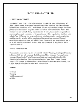 39
ADITYA BIRLA CAPITAL LTD.
 GENERAL OVERVIEW
Aditya Birla Capital (ABCL) is at first combined in October 2007 under the Companies Act
1956. It got the support of enlistment from the Reserve Bank of India in May 2009 to start the
business as non-store taking NBFC. In December 2014, the association was changed over from a
private confined association to a public limited association, and was renamed as 'Aditya Birla
Financial Services Limited'. During late decade since its union, the association has gained some
astonishing headway to become one of the greatest money related organizations significant parts
in India. Year 2017 engravings an accomplishment, with the association transforming into an
unadulterated play recorded holding association of the general huge number of financial
organizations associations of the Aditya Birla Group. To stamp this new stage in its trip, and as
per its new united brand character, the association was rechristened as 'Aditya Birla Capital
Limited' in June 2017.
Business area of the Bank
The association has a strong presence across a wide extent of Protecting, Investing and Financing
Solutions, which fuse Life Insurance, Health Insurance, Motor Insurance, Corporate General
Insurance, Mutual Funds, Wealth Management, Stocks and Securities Broking, Portfolio
Management Services, Real Estate Investments, Pension Funds, Home Finance, Personal
Finance, SME Finance, Real Estate Finance, Loan Against Securities, Corporate Finance, Debt
Capital Markets, Loan Syndication and Asset Reconstruction.
Products
Insurance
Financing
Wealth management
Advising
 
