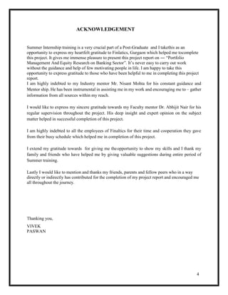 4
ACKNOWLEDGEMENT
Summer Internship training is a very crucial part of a Post-Graduate and I takethis as an
opportunity to express my heartfelt gratitude to Finlatics, Gurgaon which helped me tocomplete
this project. It gives me immense pleasure to present this project report on ― “Portfolio
Management And Equity Research on Banking Sector”. It’s never easy to carry out work
without the guidance and help of few motivating people in life. I am happy to take this
opportunity to express gratitude to those who have been helpful to me in completing this project
report.
I am highly indebted to my Industry mentor Mr. Nisant Mohta for his constant guidance and
Mentor ship. He has been instrumental in assisting me in my work and encouraging me to – gather
information from all sources within my reach.
I would like to express my sincere gratitude towards my Faculty mentor Dr. Abhijit Nair for his
regular supervision throughout the project. His deep insight and expert opinion on the subject
matter helped in successful completion of this project.
I am highly indebted to all the employees of Finaltics for their time and cooperation they gave
from their busy schedule which helped me in completion of this project.
I extend my gratitude towards for giving me theopportunity to show my skills and I thank my
family and friends who have helped me by giving valuable suggestions during entire period of
Summer training.
Lastly I would like to mention and thanks my friends, parents and fellow peers who in a way
directly or indirectly has contributed for the completion of my project report and encouraged me
all throughout the journey.
Thanking you,
VIVEK
PASWAN
 