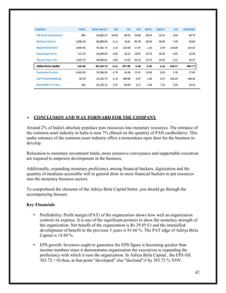 42
 CONCLUSION AND WAY FORWARD FOR THE COMPANY
Around 2% of India's absolute populace puts resources into monetary resources. The entrance of
the common asset industry in India is near 7% (Based on the quantity of PAN cardholders). This
under entrance of the common asset industry offers a tremendous open door for the business to
develop.
Relocation to monetary investment funds, more extensive conveyance and supportable execution
are required to empower development in the business.
Additionally, expanding monetary proficiency among financial backers, digitization and the
quantity of mediums accessible will in general draw in more financial backers to put resources
into the monetary business sectors.
To comprehend the elements of the Aditya Birla Capital better, you should go through the
accompanying focuses:
Key Financials
• Profitability: Profit margin (PAT) of the organization shows how well an organization
controls its expense. It is one of the significant pointers to show the monetary strength of
the organization. Net benefit of the organization is Rs 29.85 Cr and the intensified
development of benefit in the previous 3 years is 91.66 %. The PAT edge of Aditya Birla
Capital is 14.94 %.
• EPS growth: Investors ought to guarantee the EPS figure is becoming quicker than
income numbers since it demonstrates organization the executives is expanding the
proficiency with which it runs the organization. In Aditya Birla Capital , the EPS #if(
383.72 > 0) then, at that point "developed" else "declined";# by 383.72 % YOY.
 