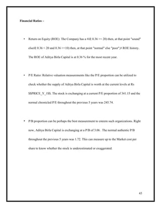 43
Financial Ratios –
• Return on Equity (ROE): The Company has a #if( 0.36 >= 20) then, at that point "sound"
elseif( 0.36 < 20 and 0.36 >=10) then, at that point "normal" else "poor";# ROE history.
The ROE of Aditya Birla Capital is at 0.36 % for the most recent year.
• P/E Ratio: Relative valuation measurements like the P/E proportion can be utilized to
check whether the supply of Aditya Birla Capital is worth at the current levels at Rs
$$PRICE_Y_1$$. The stock is exchanging at a current P/E proportion of 341.15 and the
normal chronicled P/E throughout the previous 5 years was 245.74.
• P/B proportion can be perhaps the best measurement to esteem such organizations. Right
now, Aditya Birla Capital is exchanging at a P/B of 3.06 . The normal authentic P/B
throughout the previous 5 years was 1.72. This can measure up to the Market cost per
share to know whether the stock is underestimated or exaggerated.
 