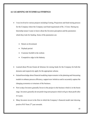 45
4.1 LEARNING OUTCOMES & FINDINGS
 I was involved in various projects including Costing, Projections and fund-raising process
for the Company where the Company seed fund requirement of Rs. 2 Crore. During my
Internship tenure I came to know about the Investors perception and the parameters
which they look for funding. Some of the parameters are:
 Return on Investment
 Payback period
 Customer footfall in the website
 Competitive edge in the Industry
 Learned about Private Grants & Schemes for raising funds for the Company for both the
domains and respectively apply for the appropriate scheme.
 Gained knowledge about financial modeling improvements in the planning and forecasting
models to enhance process efficiency, support new initiatives and to accurately capture the
changing economics or structure of the business.
 Now-a-days Investors generally Invest in the project in the business which is in the boom
stage. Investors generally do not prefer long term projects which will give them profit after
4-5 years.
 Many Investors invest in the firm in which the Company’s financial model start showing
positive PAT from 2nd
year onwards.
 