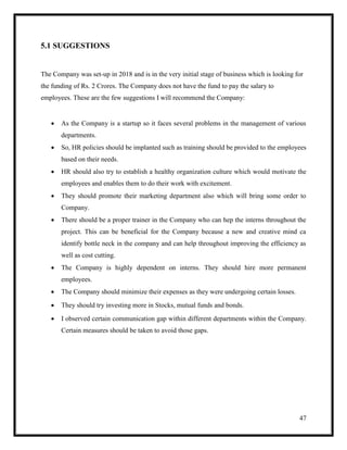 47
5.1 SUGGESTIONS
The Company was set-up in 2018 and is in the very initial stage of business which is looking for
the funding of Rs. 2 Crores. The Company does not have the fund to pay the salary to
employees. These are the few suggestions I will recommend the Company:
 As the Company is a startup so it faces several problems in the management of various
departments.
 So, HR policies should be implanted such as training should be provided to the employees
based on their needs.
 HR should also try to establish a healthy organization culture which would motivate the
employees and enables them to do their work with excitement.
 They should promote their marketing department also which will bring some order to
Company.
 There should be a proper trainer in the Company who can hep the interns throughout the
project. This can be beneficial for the Company because a new and creative mind ca
identify bottle neck in the company and can help throughout improving the efficiency as
well as cost cutting.
 The Company is highly dependent on interns. They should hire more permanent
employees.
 The Company should minimize their expenses as they were undergoing certain losses.
 They should try investing more in Stocks, mutual funds and bonds.
 I observed certain communication gap within different departments within the Company.
Certain measures should be taken to avoid those gaps.
 
