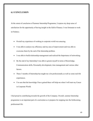 49
6.1 CONCLUSION
At the outset of conclusion of Summer Internship Programme, I express my deep sense of
satisfaction for the opportunity of having insight in the field of finance. I was fortunate to work
in Finlatics.
 Overall my experience of working in corporate world was amazing.
 I was able to analyze my efficiency and my area of improvement and was able to
overcome them by the end of the Internship problem.
 I was able to build relationship management and realized the Importance of networking.
 By the end of my Internship I was able to groom myself in terms of Knowledge,
Communication skills, Personality development, time management and various other
factors.
 These 3 months of Internship has taught me a lot professionally as well as some real-life
experiences.
 I’m sure that the knowledge I have gained there will help me when I will start my Career
in Corporate World.
I feel proud in contributing towards the growth of the Company. Overall, summer Internship
programme is an important part of a curriculum as it prepares for stepping into the forthcoming
professional life.
 