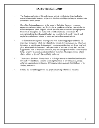 5
EXECUTIVE SUMMARY
• The fundamental point of this undertaking is to do portfolio the board and value
research in financial area and to discover the chances of interest in these areas we can
see the maximum returns.
• One of the fast paced economy in the world is the Indian Economy economy,
organizations in this country are developing at quicker speed when contrasted with
their development speed 10 years earlier. Various associations are developing their
business all throughout the planet with solidifications and acquisitions. As
associations foster their financial backers are benefitted with worthy benefit and
capital appreciation on interest in renowned parts of such associations.
• The number of initial public offering have been increasing per year and there are
many new companies which have been listed on our stock exchanges and it has been
increasing at a good pace. In this country people are getting that worth can give best
yield when stood out from other endeavor streets in any case people don't have the
foggiest idea how to do esteem valuation, they basically put assets into shares subject
to tips given by mediators, partners or family members. Placing assets into esteem
shares subject to tips isn't the certifiable endeavor
• Valuation of the shares that are listed in exchange starts with examination of the area
in which you need make venture; assuming the area is in a winning side, dissect
different organizations in the area. A Company is then evaluated on the basis of its
various parameters.
• Finally, the end and suggestions are given concerning determined outcome.
 