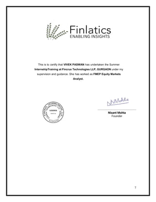 7
This is to certify that VIVEK PASWAN has undertaken the Summer
InternshipTraining at Fincrux Technologies LLP, GURGAON under my
supervision and guidance. She has worked as FMEP Equity Markets
Analyst.
 