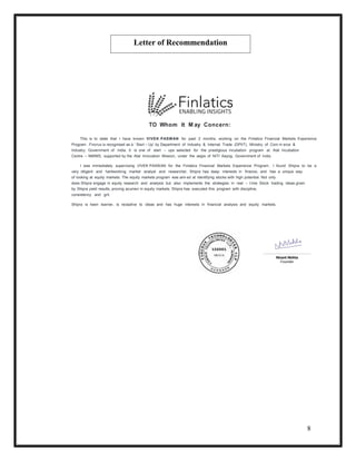 8
TO Whom It M ay Concern:
This is to state that I have known VIVEK PASWAN for past 2 months, working on the Finlatics Financial Markets Experience
Program . Fincrux is recognised as a ‘ Start – Up’ by Department of Industry & Internal Trade (DPIIT), Ministry of Com m erce &
Industry, Government of India. It is one of start – ups selected for the prestigious incubation program at Atal Incubation
Centre – NMIMS, supported by the Atal Innovation Mission, under the aegis of NITI Aayog, Government of India
I was immediately supervising VIVEK PASWAN for the Finlatics Financial Markets Experience Program . I found Shipra to be a
very diligent and hardworking market analyst and researcher. Shipra has deep interests in finance, and has a unique way
of looking at equity markets. The equity markets program was aim ed at identifying stocks with high potential. Not only
does Shipra engage in equity research and analysis but also implements the strategies in real – t ime. Stock trading ideas given
by Shipra yield results, proving acumen in equity markets. Shipra has executed this program with discipline,
consistency and grit.
Shipra is keen learner, is receptive to ideas and has huge interests in financial analysis and equity markets.
Letter of Recommendation
 