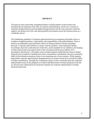 9
ABSTRACT
The push for more noteworthy straightforwardness towards partners of the business has
prompted the development of the idea of Corporate administration, which was a reaction to
corporate disappointments and inescapable disappointment with the way numerous corporate
capacity, has gotten one of the wide and profound conversations across the business areas as a
worldwide marvel.
The establishing standards of corporate administration lays accentuation principally relies on
complete straightforwardness, respectability and responsibility of the administration. There is
likewise an undeniably more prominent interest on financial backer interests and public
direction. Corporate administration is uneasy with the qualities, vision and perceivability.
Everything's about the worth direction of the firm, moral standards for its exhibition, the heading
of improvement and social achievement of the association and the perceivability of its
presentation and practices. This paper centers around corporate administration issues in Indian
financial area in explicit as banking area merits extraordinary consideration, the area is primarily
liable for the allotment monetary assets to any remaining area of any economy. While ongoing
high profile corporate administration disappointments in created country have carried the subject
to media consideration. Through this examination article we have examined about the corporate
administration issues in the perspective on Basel and Birla board of trustees proposal in the last
we likewise have talked about the need and essentials for corporate administration in Indian
financial framework.
 