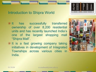 Introduction to Shipra World It has successfully transferred ownership of over 8,200 residential units and has recently launched India’s one of the largest shopping mall “Shipra Mall”.  It is a fast growing company taking initiatives in development of Integrated Townships across various cities in India.  