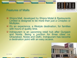 Shipra Mall, developed by Shipra Motel & Restaurants Limited is designed to be more than just a Cineplex or Multiplex.  It's an experience, a lifestyle destination, for families with hours of quality time.  Indrapuram is an upcoming retail hub after Gurgaon and Noida. Being a junction for three cities i.e. Ghaziabad, Noida and Delhi, Indrapuram has become a destination point with an easy access.  Features of Malls 