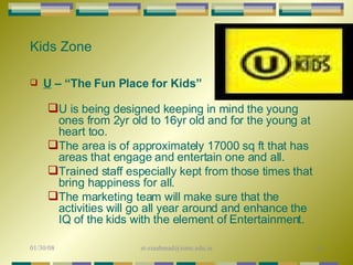 Kids Zone U  – “The Fun Place for Kids” U is being designed keeping in mind the young ones from 2yr old to 16yr old and for the young at heart too.  The area is of approximately 17000 sq ft that has areas that engage and entertain one and all.  Trained staff especially kept from those times that bring happiness for all.  The marketing team will make sure that the activities will go all year around and enhance the IQ of the kids with the element of Entertainment.  