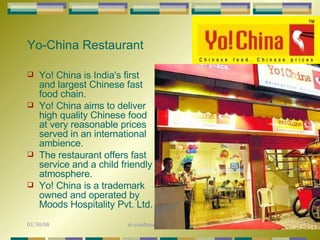 Yo-China Restaurant   Yo! China is India's first and largest Chinese fast food chain.  Yo! China aims to deliver high quality Chinese food at very reasonable prices served in an international ambience.  The restaurant offers fast service and a child friendly atmosphere.  Yo! China is a trademark owned and operated by Moods Hospitality Pvt. Ltd.               