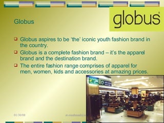Globus aspires to be ‘the’ iconic youth fashion brand in the country.  Globus is a complete fashion brand – it’s the apparel brand and the destination brand. The entire fashion range comprises of apparel for men, women, kids and accessories at amazing prices.  Globus 