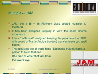 Multiplex- JAM JAM, the 1135 + 18 Platinum class seated multiplex (3 theaters). It has been designed keeping in view the finest cinema experience.  It has “baffle wall” designed keeping the parameters of THX, with sound of Martin Audio ( London) that can leave you spell bound.  The acoustics are of world fame- Ecophone that transacts a  person to listen that one  little drop of water that falls from  the lovers’ eye. 