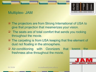 The projectors are from Strong International of USA to give that projection that mesmerizes your vision. The seats are of total comfort that sends you rocking  throughout the movie.  The carpeting is from USA keeping that fine element of dust not floating in the atmosphere.  Air-conditioning with Ozonizers that keeps the freshness alive throughout the movie.  Multiplex- JAM 