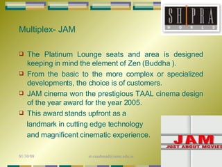 The Platinum Lounge seats and area is designed keeping in mind the element of Zen (Buddha ).  From the basic to the more complex or specialized developments, the choice is of customers.  JAM cinema won the prestigious TAAL cinema design of the year award for the year 2005.  This award stands upfront as a  landmark in cutting edge technology and magnificent cinematic experience.  Multiplex- JAM 