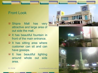 Front Look Shipra Mall has very attractive and large area of out side the mall. It has beautiful fountain in front of the main entrance. It has sitting area where customer can sit and can have gossips.  It has beautiful lighting around whole out side area. 