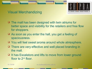 Visual Merchandizing The mall has been designed with twin atriums for better space and visibility for the retailers and free flow for shoppers.  As soon as you enter the hall, you get a feeling of spaciousness.  You will feel sweet aroma around whole atmosphere. There are very effective and well placed branding in the mall. It has Escalators and lifts to move from lower ground floor to 2 nd  floor. 