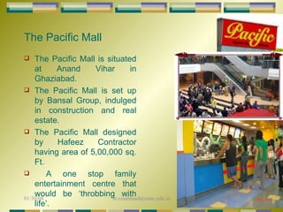The Pacific Mall The Pacific Mall is situated at Anand Vihar in Ghaziabad. The Pacific Mall is set up by Bansal Group, indulged in construction and real estate. The Pacific Mall designed by Hafeez Contractor having area of 5,00,000 sq. Ft. A one stop family entertainment centre that would be ‘throbbing with life’. 