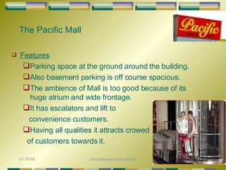 The Pacific Mall Features Parking space at the ground around the building.  Also basement parking is off course spacious.  The ambience of Mall is too good because of its huge atrium and wide frontage.  It has escalators and lift to convenience customers. Having all qualities it attracts crowed  of customers towards it. 