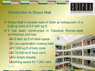 Introduction to Shipra Mall Shipra Mall is located east of Delhi at Indrapuram. It is built-up area of 4.5 lakh sq ft. It has been constructed in Classical Roman-style architecture and has- 3.6 lakh sq ft of retail space 3 new-generation cinema halls 17,000 sq ft of kids zone A 15,000 sq ft food court An Amphi theatre parking space for 1,000 cars. 