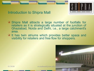 Shipra Mall attracts a large number of footfalls for retailers as it is strategically situated at the junction of Ghaziabad, Noida and Delhi, i.e., a large catchment's area.  It has twin atriums which provides better space and visibility for retailers and free flow for shoppers. Introduction to Shipra Mall 