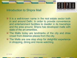 It is a well-known name in the real estate sector both in and around Delhi. In order to provide convenience and entertainment facilities to dweller in its townships and the area around, Shipra has developed malls with state of the art amenities.  The Malls today are landmarks of the city and draw crowd from distance places from the city. The Malls are one stop shop for delightful experience in shopping, dining and movie watching. Introduction to Shipra Mall 