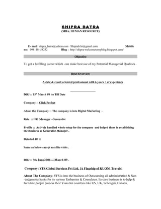 SHIPRA BATRA
                                (MBA, HUMAN RESOURCE)




   E- mail: shipra_batra@yahoo.com /Shiprab.hr@gmail.com                         Mobile
no: 098118- 58232            Blog :: http://shipra-welcometomyblog.blogspot.com/

                                            Objective

To get a fulfilling career which can make best use of my Potential Managerial Qualities .


                                          Brief Overview

                 Astute & result oriented professional with 6 years + of experience



DOJ :: 15th March 09 to Till Date

Company :: Click Prefect

About the Company :: The company is into Digital Marketing .

Role :: HR Manager –Generalist

Profile :: Actively handled whole setup for the company and helped them in establishing
the Business as Generalist Manager .

Detailed JD ::

Same as below except satellite visits .



DOJ :: 7th June2006 ---March 09 .

Company: VFS Global Services Pvt Ltd. [A Flagship of KUONI Travels]

About The Company: VFS is into the business of Outsourcing all administrative & Non
–judgmental tasks for its various Embassies & Consulates. Its core business is to help &
facilitate people process their Visas for countries like US, UK, Schengen, Canada,
 