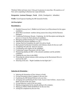 Thailand, Dubai and many more. It has got its presence in more than 40 countries as of
Now and is expanding its Business by Leaps & Bounds.

Designation: Assistant Manager –North       (Delhi, Chandigarh & Jallandhar)

Profile: Good Exposure handling the HR Generalist Profile.

Job Description:

Recruitment ::

    Handled Grassroot level , Middle level & Senior Level Recruitment for the region
     standalone .
    Hired Mass recruitment numbers during season time along with the Business
     Managers .
    Conducting Preliminary Rounds , Explaining the Job Description and taking the
     process to closure by final selection of candidates .
    Managing numbers keeping the TAT to the minimum .
    Matching JD with the candidate to a “T “ .
    Joining And Exit Formalities for staff ( On roll) in North
    Back ground Verification Formalities and reference checks for the new staff .
    Completing IAF after the Interview process .
    Coordinating with vendors for the candidates
    Conducting Campus Placements with the Team
    Maintaining database & MIS of the selected candidates and the probable
     candidates .
    Updating the new hires in the HRIS .
    Promoting the referral schemes while carrying out the Recruitment Drive to
     motivate the staff .
    Selecting at the end :: ”Right Candidate for the Right Job! ” .




Induction & Orientation ::

      Induction & Orientation of New Joinees in North
      Giving Presentation about Company to the new hire
      Explaining the HR Related Policies to he new hire .
      Arranging and coordinating for the I Card, Access Card, Uniform , Access Card ,
       Bank Account of the new joinee .
      Giving Induction Lunch to the new joinee
      Making arrangements for his smooth settling in the company.
      Making an INDUCTION SCHEDULE for the new hire.
      Joining Kit completion by the new hire.
 