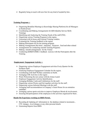  Regularly being in touch with new hire for any kind of needed by him .




Training Programs ::

    Organizing Breakfast Meetings (a Knowledge Sharing Platform) for all Managers
     in North & East.
    Coordinating and Making Arrangements for QSS (Quality Service Skill)
     Trainings
    Identifying and Analyzing the Training Needs of the staff (TNI) .
    Organizing various Training Programs in the region.
    Liasioning with In house and External Training vendors.
    Evaluating the Training feedback in the region.
    Making Participants list for the training program.
    Making Arrangements like hotel , stationary , Projector , food and other related
    Arrangements for conducting smooth Training Programs.
    Making smooth arrangements for the Trainer
    Conducting KIRKPATRIK’s feedback exercise with the Participants after the
     Training.



Employment Engagement Activity ::

    Organizing various Employee Engagement activities Every Quarter for the
     Northern Staff.
    Finalizing Employee Engagement Calendar for the region.
    Coordinating with Staff Welfare committee in North.
    Arranging CSR Activities in the region .
    Warm Welcoming the new joinee with the Joinee Lunch
    Employee Engagement Activity Identification .
    Arranging Birthday Cards and Celebrations for the staff .
    Organizing various Picnics and Get together activities for the staff .
    Organizing various Informal Meetings with the staff .
    Arranging staff accommodation in Company’s Guest House for an outstation
     candidate .
    Arranging various sports activities to improve Employee Morale & involvement .
    Ensuring full participation of the employees in the activities organized for them .

Hands On Experience working on HRIS Portal .

    Recording & Updating all Information in the database related to increments ,
     CTC changes , level changes or any other personal details
    Generating Reports from HRIS
 