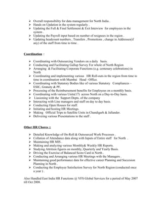  Overall responsibility for data management for North India .
    Hands on Updation in the system regularly .
    Updating the Full & Final Settlement & Exit Interview for employees in the
     system .
    Updating the Payroll input based on number of resignees in the region .
    Updating headcount numbers , Transfers , Promotions , change in Addresses(if
     any) of the staff from time to time .


Coordination ::

    Coordinating with Outsourcing Vendors on a daily basis.
    Conducting and Facilitating Gallup Survey For whole of North Region
    Arranging & Facilitating Corporate Functions (e.g. centenary celebrations) in
     North
    Coordinating and implementing various HR Roll-outs in the region from time to
     time in coordination with Mumbai Head –Office.
    Coordinating with Statutory Bodies like of various Statutory Compliances –
     ESIC, Gratuity & PF.
    Processing of the Reimbursement benefits for Employees on a monthly basis.
    Coordinating with various Units(17) across North on a Day-to-Day basis.
    Liasioning with the Support Depts. of the company
    Interacting with Line managers and staff on day to day basis.
    Conducting Open Houses for staff.
    Initiating and hosting HR Meetings.
    Making Official Trips to Satellite Units in Chandigarh & Jallander.
    Delivering various Presentations to the staff .


Other HR Chores ::

    Detailed Knowledge of On-Roll & Outsourced Work Processes .
    Collation of Attendance data along with Inputs of Entire staff for North .
    Maintaining HR MIS .
    Making and analyzing various Monthly& Weekly HR Reports.
    Studying Attrition figures on monthly, Quarterly and Yearly Basis.
    Driving the Exercise of Balanced Score Card in North .
    Conducting and Arranging various HR Meetings with the Managers .
    Maintaining good performance data for effective career Planning and Succesion
     Planning in North .
    Conducting the Employee Satisfaction Survey for North Region (conducted once
     a year ) .

Also Handled East India HR Functions @ VFS Global Services for a period of May 2007
till Oct 2008.
 