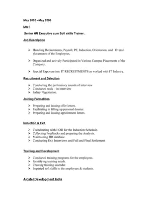 May 2005 –May 2006

IANT

Senior HR Executive cum Soft skills Trainer .

Job Description


    Handling Recruitments, Payroll, PF, Induction, Orientation, and Overall
     placements of the Employees,

    Organized and actively Participated in Various Campus Placements of the
     Company.

    Special Exposure into IT RECRUITMENTS as worked with IT Industry.

Recruitment and Selection

    Conducting the preliminary rounds of interview
    Conducted walk – in interview
    Salary Negotiation.

Joining Formalities

    Preparing and issuing offer letters.
    Facilitating in filling up personal dossier.
    Preparing and issuing appointment letters.


Induction & Exit

      Coordinating with HOD for the Induction Schedule.
      Collecting Feedbacks and preparing the Analysis.
      Maintaining HR database.
      Conducting Exit Interviews and Full and Final Settlement


Training and Development

      Conducted training programs for the employees.
      Identifying training needs.
      Creating training calendar.
      Imparted soft skills to the employees & students.


Alcatel Development India
 